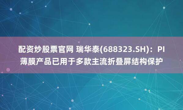 配资炒股票官网 瑞华泰(688323.SH)：PI薄膜产品已用于多款主流折叠屏结构保护