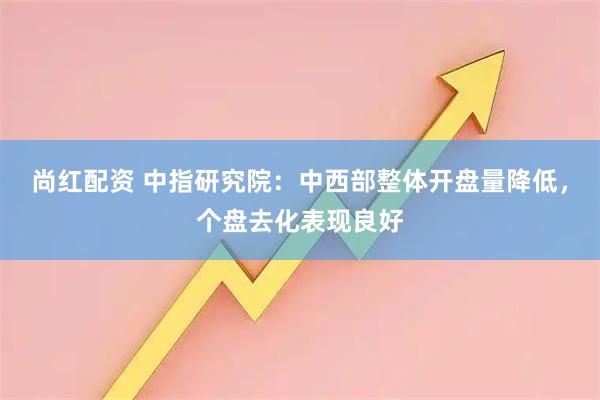 尚红配资 中指研究院：中西部整体开盘量降低，个盘去化表现良好