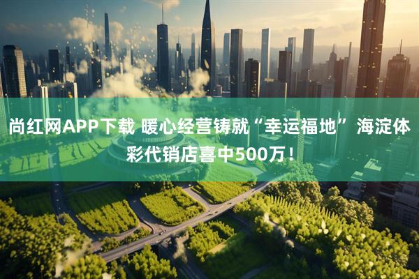 尚红网APP下载 暖心经营铸就“幸运福地” 海淀体彩代销店喜中500万！