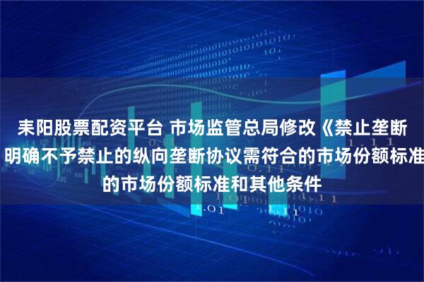耒阳股票配资平台 市场监管总局修改《禁止垄断协议规定》 明确不予禁止的纵向垄断协议需符合的市场份额标准和其他条件