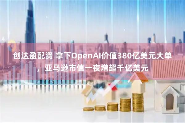 创达盈配资 拿下OpenAI价值380亿美元大单，亚马逊市值一夜增超千亿美元