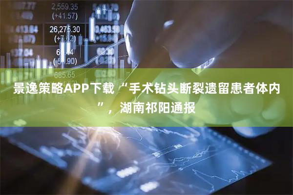 景逸策略APP下载 “手术钻头断裂遗留患者体内”，湖南祁阳通报