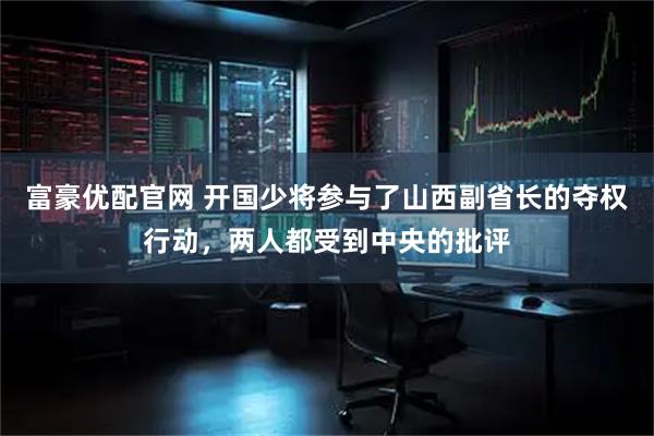 富豪优配官网 开国少将参与了山西副省长的夺权行动，两人都受到中央的批评