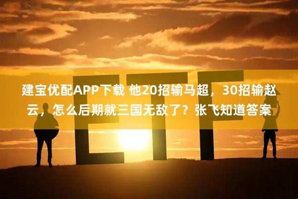 建宝优配APP下载 他20招输马超，30招输赵云，怎么后期就三国无敌了？张飞知道答案
