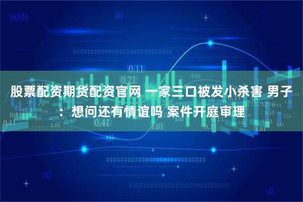 股票配资期货配资官网 一家三口被发小杀害 男子：想问还有情谊吗 案件开庭审理