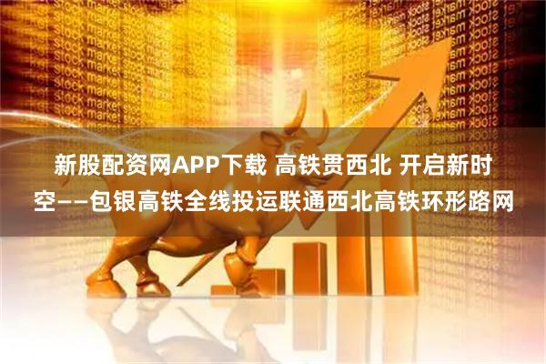 新股配资网APP下载 高铁贯西北 开启新时空——包银高铁全线投运联通西北高铁环形路网