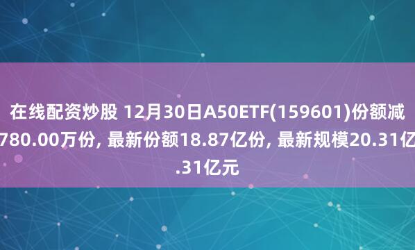 在线配资炒股 12月30日A50ETF(159601)份额减少780.00万份, 最新份额18.87亿份, 最新规模20.31亿元