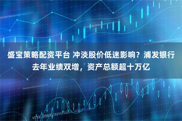 盛宝策略配资平台 冲淡股价低迷影响？浦发银行去年业绩双增，资产总额超十万亿