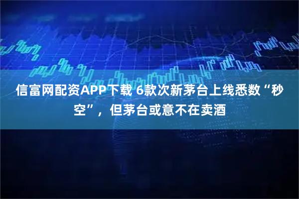 信富网配资APP下载 6款次新茅台上线悉数“秒空”，但茅台或意不在卖酒