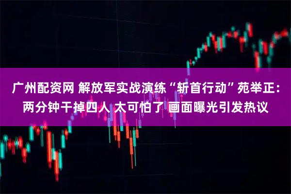 广州配资网 解放军实战演练“斩首行动”苑举正：两分钟干掉四人 太可怕了 画面曝光引发热议