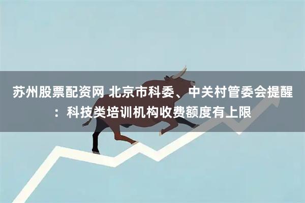 苏州股票配资网 北京市科委、中关村管委会提醒：科技类培训机构收费额度有上限