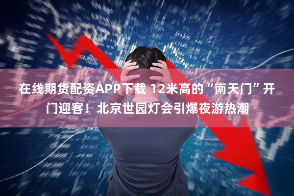 在线期货配资APP下载 12米高的“南天门”开门迎客！北京世园灯会引爆夜游热潮