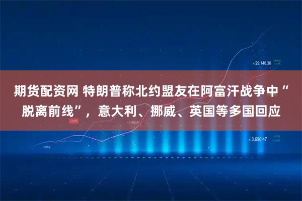 期货配资网 特朗普称北约盟友在阿富汗战争中“脱离前线”，意大利、挪威、英国等多国回应