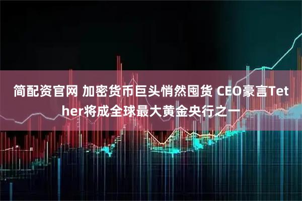 简配资官网 加密货币巨头悄然囤货 CEO豪言Tether将成全球最大黄金央行之一