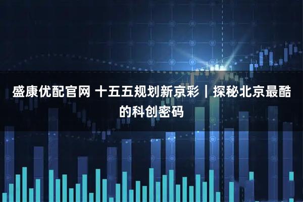 盛康优配官网 十五五规划新京彩｜探秘北京最酷的科创密码