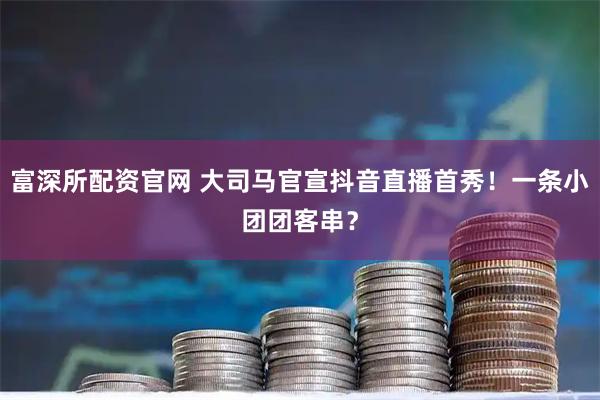富深所配资官网 大司马官宣抖音直播首秀！一条小团团客串？