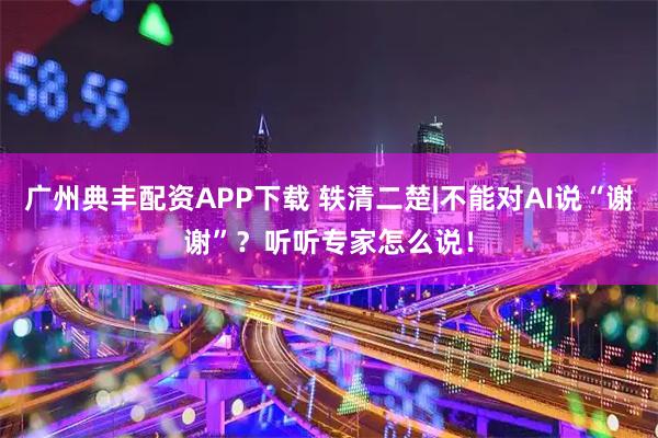 广州典丰配资APP下载 轶清二楚|不能对AI说“谢谢”？听听专家怎么说！
