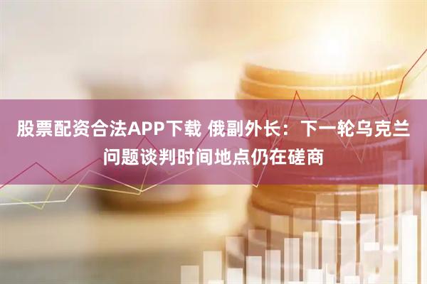 股票配资合法APP下载 俄副外长：下一轮乌克兰问题谈判时间地点仍在磋商