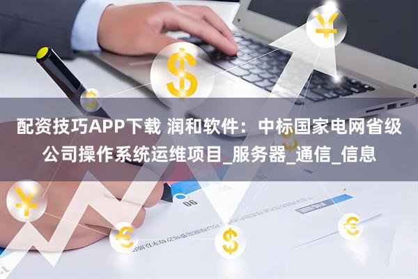 配资技巧APP下载 润和软件：中标国家电网省级公司操作系统运维项目_服务器_通信_信息