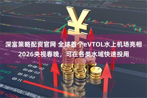 深富策略配资官网 全球首个eVTOL水上机场亮相2026央视春晚，可在各类水域快速投用