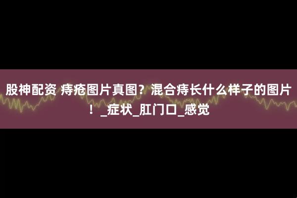股神配资 痔疮图片真图？混合痔长什么样子的图片！_症状_肛门口_感觉