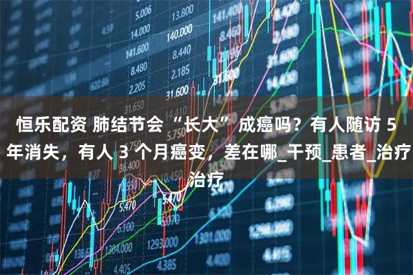 恒乐配资 肺结节会 “长大” 成癌吗？有人随访 5 年消失，有人 3 个月癌变，差在哪_干预_患者_治疗