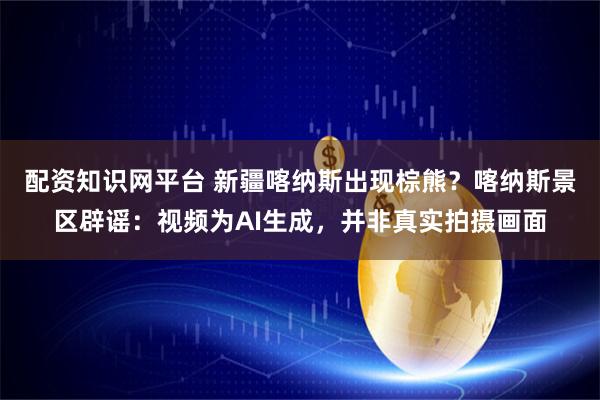 配资知识网平台 新疆喀纳斯出现棕熊？喀纳斯景区辟谣：视频为AI生成，并非真实拍摄画面