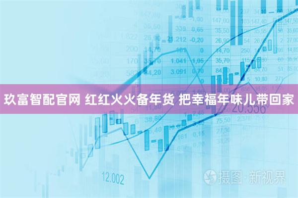 玖富智配官网 红红火火备年货 把幸福年味儿带回家