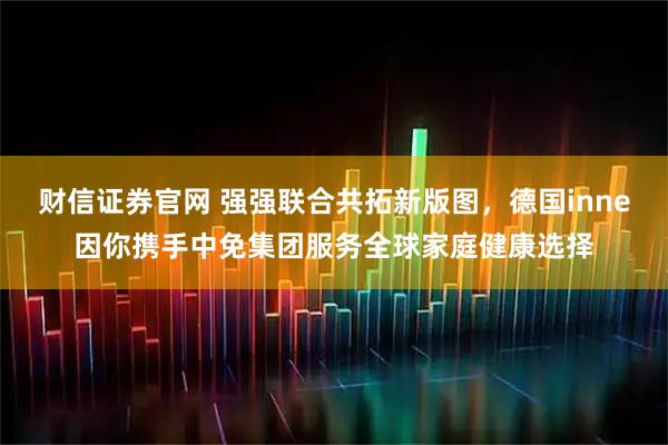 财信证券官网 强强联合共拓新版图，德国inne因你携手中免集团服务全球家庭健康选择