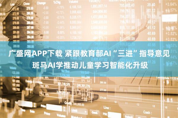 广盛网APP下载 紧跟教育部AI“三进”指导意见 斑马AI学推动儿童学习智能化升级