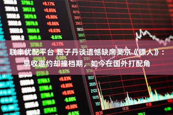 联丰优配平台 甄子丹谈遗憾缺席吴京《镖人》：早收邀约却撞档期，如今在国外打配角