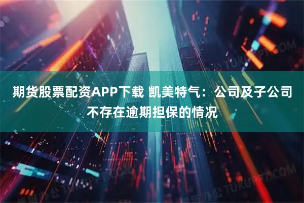 期货股票配资APP下载 凯美特气：公司及子公司不存在逾期担保的情况