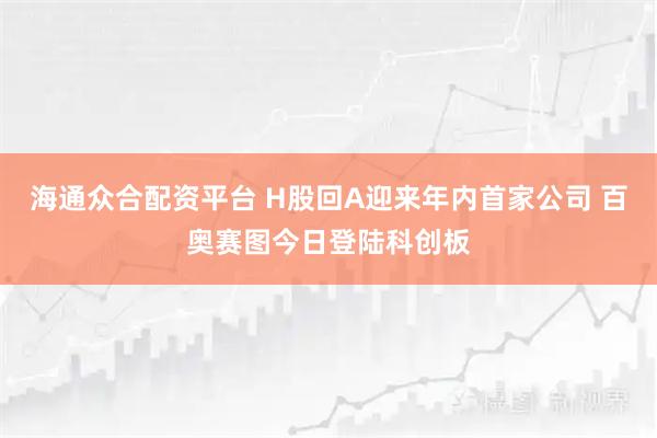 海通众合配资平台 H股回A迎来年内首家公司 百奥赛图今日登陆科创板