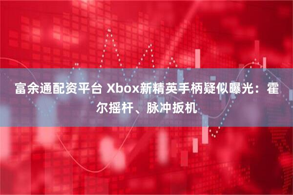 富余通配资平台 Xbox新精英手柄疑似曝光：霍尔摇杆、脉冲扳机